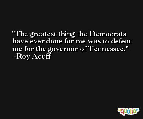 The greatest thing the Democrats have ever done for me was to defeat me for the governor of Tennessee. -Roy Acuff