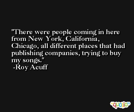There were people coming in here from New York, California, Chicago, all different places that had publishing companies, trying to buy my songs. -Roy Acuff