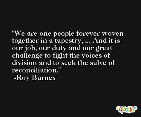 We are one people forever woven together in a tapestry, ... And it is our job, our duty and our great challenge to fight the voices of division and to seek the salve of reconciliation. -Roy Barnes