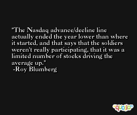 The Nasdaq advance/decline line actually ended the year lower than where it started, and that says that the soldiers weren't really participating, that it was a limited number of stocks driving the average up. -Roy Blumberg