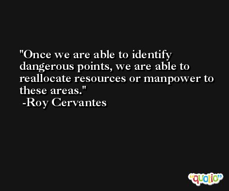 Once we are able to identify dangerous points, we are able to reallocate resources or manpower to these areas. -Roy Cervantes
