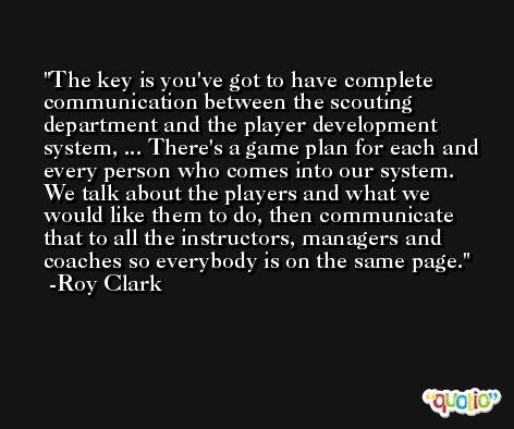 The key is you've got to have complete communication between the scouting department and the player development system, ... There's a game plan for each and every person who comes into our system. We talk about the players and what we would like them to do, then communicate that to all the instructors, managers and coaches so everybody is on the same page. -Roy Clark
