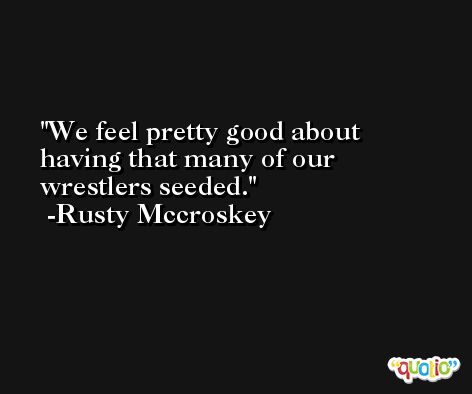 We feel pretty good about having that many of our wrestlers seeded. -Rusty Mccroskey