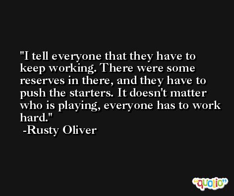 I tell everyone that they have to keep working. There were some reserves in there, and they have to push the starters. It doesn't matter who is playing, everyone has to work hard. -Rusty Oliver