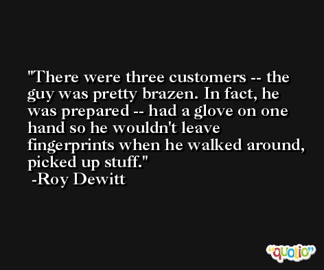 There were three customers -- the guy was pretty brazen. In fact, he was prepared -- had a glove on one hand so he wouldn't leave fingerprints when he walked around, picked up stuff. -Roy Dewitt