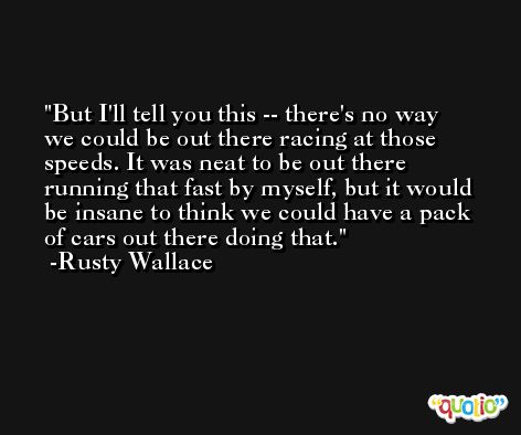 But I'll tell you this -- there's no way we could be out there racing at those speeds. It was neat to be out there running that fast by myself, but it would be insane to think we could have a pack of cars out there doing that. -Rusty Wallace
