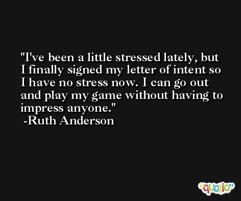 I've been a little stressed lately, but I finally signed my letter of intent so I have no stress now. I can go out and play my game without having to impress anyone. -Ruth Anderson