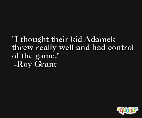 I thought their kid Adamek threw really well and had control of the game. -Roy Grant