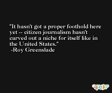 It hasn't got a proper foothold here yet -- citizen journalism hasn't carved out a niche for itself like in the United States. -Roy Greenslade