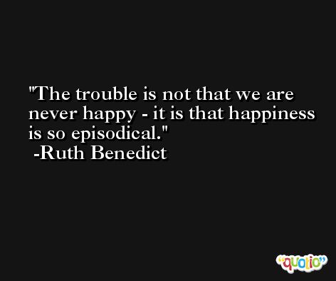 The trouble is not that we are never happy - it is that happiness is so episodical. -Ruth Benedict
