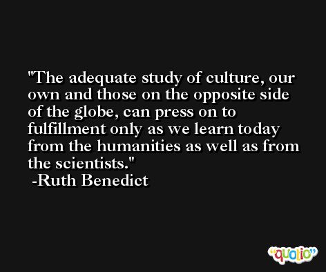 The adequate study of culture, our own and those on the opposite side of the globe, can press on to fulfillment only as we learn today from the humanities as well as from the scientists. -Ruth Benedict