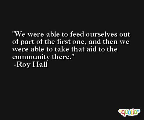 We were able to feed ourselves out of part of the first one, and then we were able to take that aid to the community there. -Roy Hall