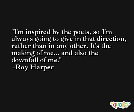 I'm inspired by the poets, so I'm always going to give in that direction, rather than in any other. It's the making of me... and also the downfall of me. -Roy Harper