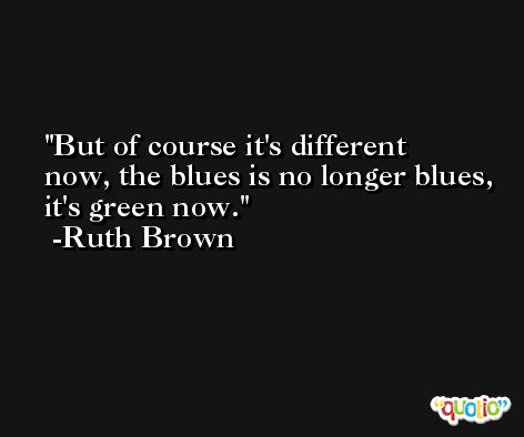 But of course it's different now, the blues is no longer blues, it's green now. -Ruth Brown