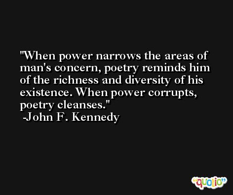 When power narrows the areas of man's concern, poetry reminds him of the richness and diversity of his existence. When power corrupts, poetry cleanses. -John F. Kennedy