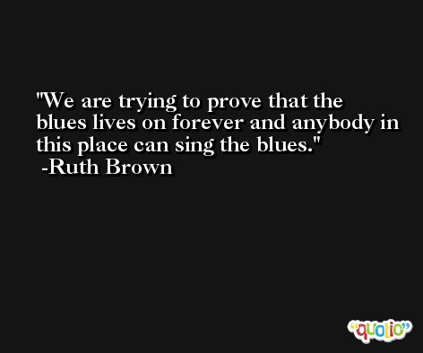 We are trying to prove that the blues lives on forever and anybody in this place can sing the blues. -Ruth Brown