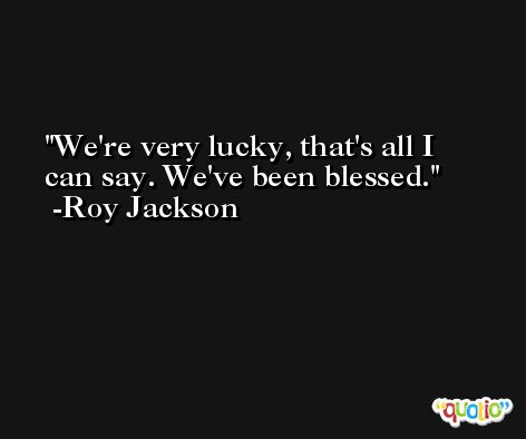 We're very lucky, that's all I can say. We've been blessed. -Roy Jackson