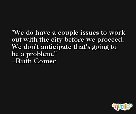 We do have a couple issues to work out with the city before we proceed. We don't anticipate that's going to be a problem. -Ruth Comer