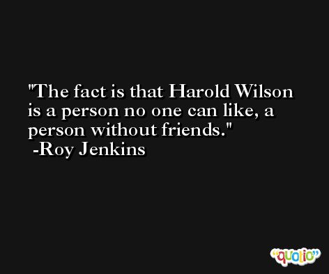 The fact is that Harold Wilson is a person no one can like, a person without friends. -Roy Jenkins
