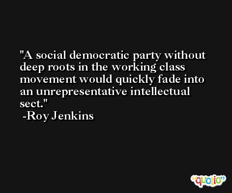 A social democratic party without deep roots in the working class movement would quickly fade into an unrepresentative intellectual sect. -Roy Jenkins