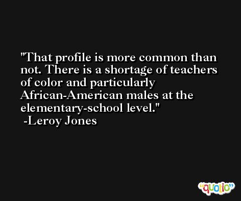 That profile is more common than not. There is a shortage of teachers of color and particularly African-American males at the elementary-school level. -Leroy Jones