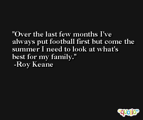 Over the last few months I've always put football first but come the summer I need to look at what's best for my family. -Roy Keane