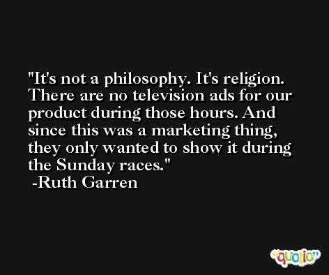 It's not a philosophy. It's religion. There are no television ads for our product during those hours. And since this was a marketing thing, they only wanted to show it during the Sunday races. -Ruth Garren
