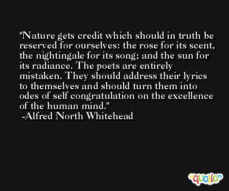Nature gets credit which should in truth be reserved for ourselves: the rose for its scent, the nightingale for its song; and the sun for its radiance. The poets are entirely mistaken. They should address their lyrics to themselves and should turn them into odes of self congratulation on the excellence of the human mind. -Alfred North Whitehead
