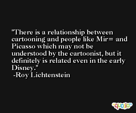 There is a relationship between cartooning and people like Mir= and Picasso which may not be understood by the cartoonist, but it definitely is related even in the early Disney. -Roy Lichtenstein