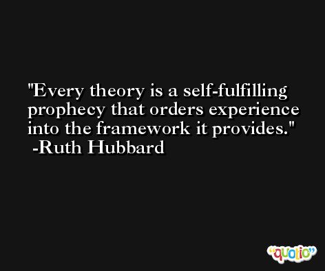 Every theory is a self-fulfilling prophecy that orders experience into the framework it provides. -Ruth Hubbard