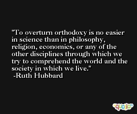 To overturn orthodoxy is no easier in science than in philosophy, religion, economics, or any of the other disciplines through which we try to comprehend the world and the society in which we live. -Ruth Hubbard