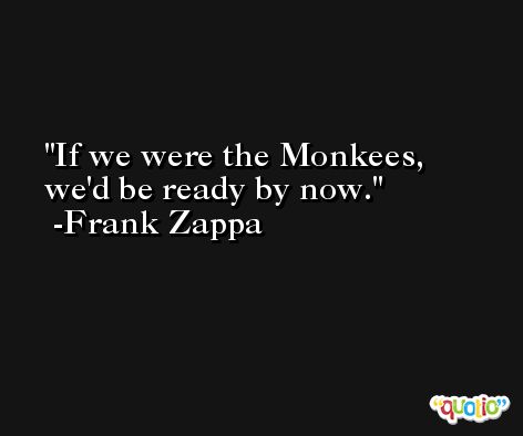 If we were the Monkees, we'd be ready by now. -Frank Zappa