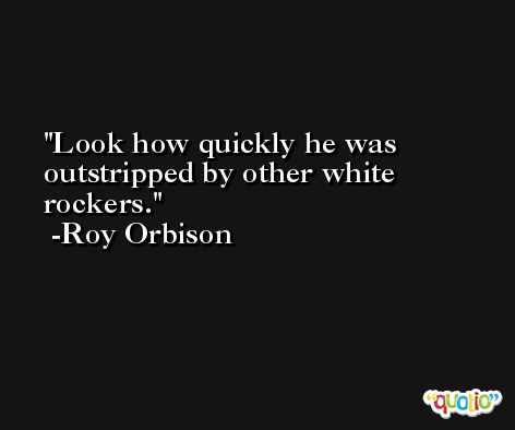 Look how quickly he was outstripped by other white rockers. -Roy Orbison