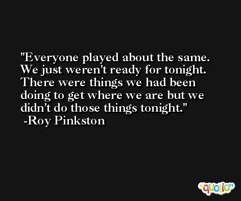Everyone played about the same. We just weren't ready for tonight. There were things we had been doing to get where we are but we didn't do those things tonight. -Roy Pinkston