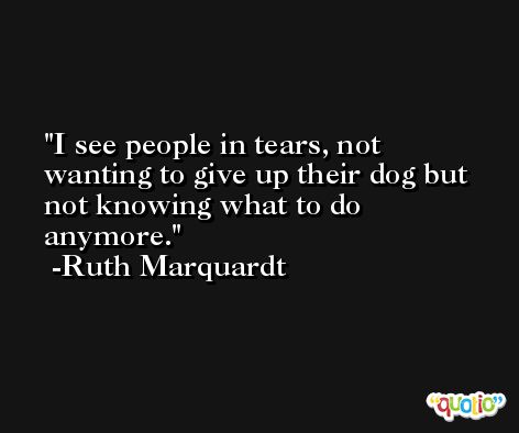I see people in tears, not wanting to give up their dog but not knowing what to do anymore. -Ruth Marquardt