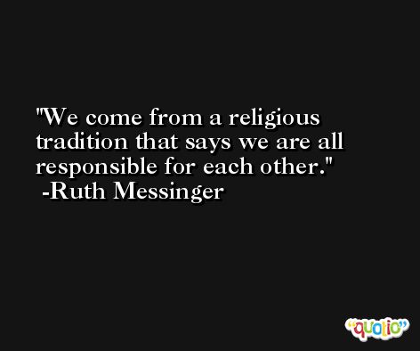 We come from a religious tradition that says we are all responsible for each other. -Ruth Messinger
