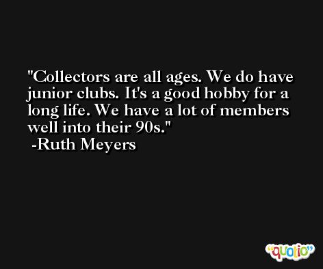 Collectors are all ages. We do have junior clubs. It's a good hobby for a long life. We have a lot of members well into their 90s. -Ruth Meyers