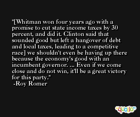 [Whitman won four years ago with a promise to cut state income taxes by 30 percent, and did it. Clinton said that sounded good but left a hangover of debt and local taxes, leading to a competitive race] we shouldn't even be having up there because the economy's good with an incumbent governor. ... Even if we come close and do not win, it'll be a great victory for this party. -Roy Romer