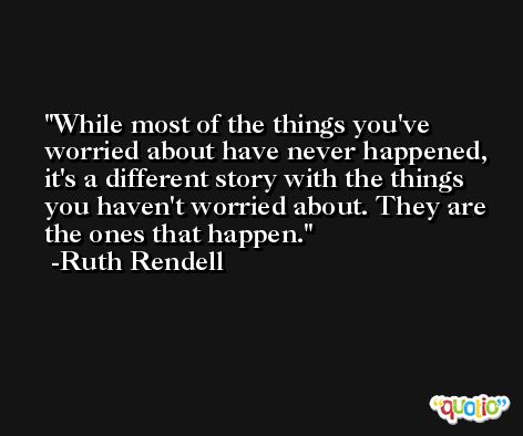 While most of the things you've worried about have never happened, it's a different story with the things you haven't worried about. They are the ones that happen. -Ruth Rendell