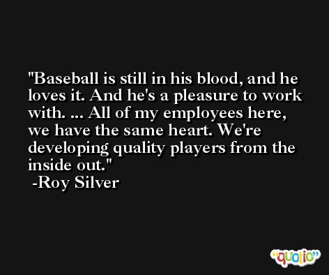 Baseball is still in his blood, and he loves it. And he's a pleasure to work with. ... All of my employees here, we have the same heart. We're developing quality players from the inside out. -Roy Silver