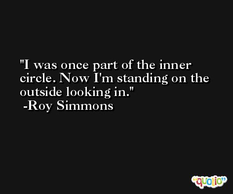 I was once part of the inner circle. Now I'm standing on the outside looking in. -Roy Simmons