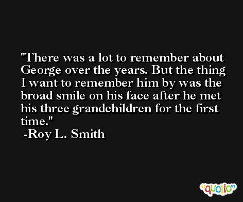 There was a lot to remember about George over the years. But the thing I want to remember him by was the broad smile on his face after he met his three grandchildren for the first time. -Roy L. Smith