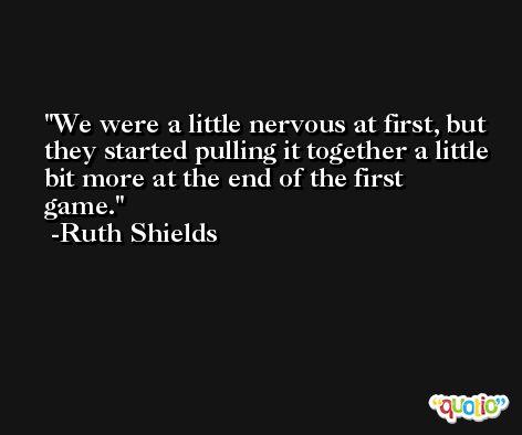 We were a little nervous at first, but they started pulling it together a little bit more at the end of the first game. -Ruth Shields