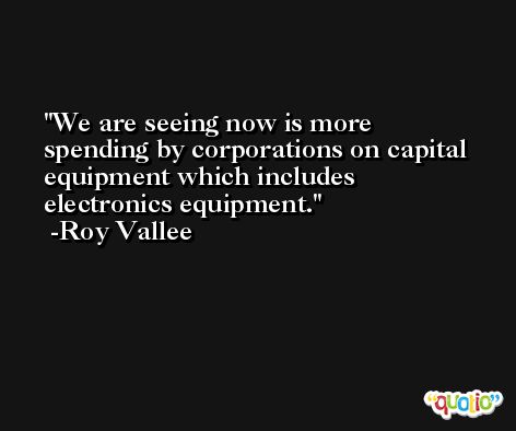 We are seeing now is more spending by corporations on capital equipment which includes electronics equipment. -Roy Vallee