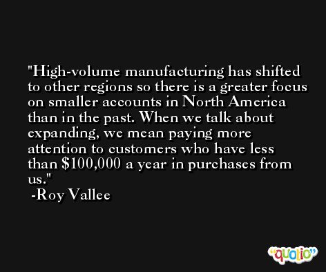 High-volume manufacturing has shifted to other regions so there is a greater focus on smaller accounts in North America than in the past. When we talk about expanding, we mean paying more attention to customers who have less than $100,000 a year in purchases from us. -Roy Vallee