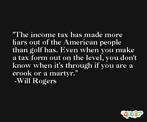 The income tax has made more liars out of the American people than golf has. Even when you make a tax form out on the level, you don't know when it's through if you are a crook or a martyr. -Will Rogers