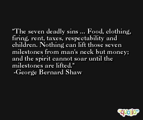 The seven deadly sins ... Food, clothing, firing, rent, taxes, respectability and children. Nothing can lift those seven milestones from man's neck but money; and the spirit cannot soar until the milestones are lifted. -George Bernard Shaw