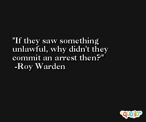 If they saw something unlawful, why didn't they commit an arrest then? -Roy Warden