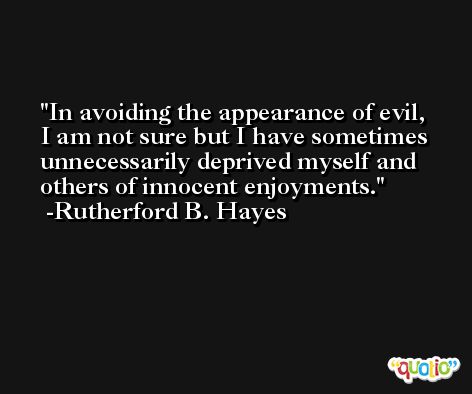 In avoiding the appearance of evil, I am not sure but I have sometimes unnecessarily deprived myself and others of innocent enjoyments. -Rutherford B. Hayes
