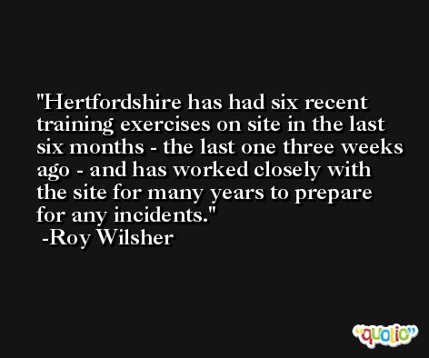 Hertfordshire has had six recent training exercises on site in the last six months - the last one three weeks ago - and has worked closely with the site for many years to prepare for any incidents. -Roy Wilsher